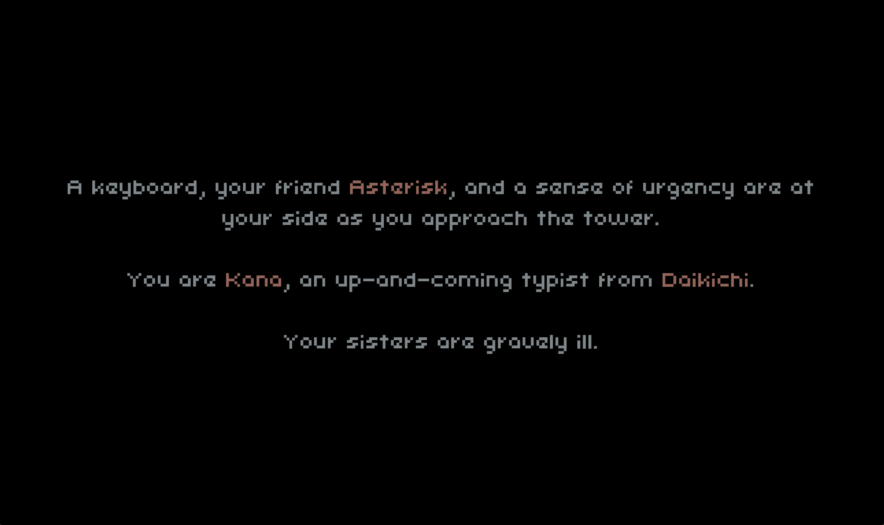 Backstory screen. A keyboard, your friend ASTERISK, an da sense of urgency are at your side as you approach the tower. You are KANA, an up-and-coming typist from DAIKICHI. Your sisters are gravely ill.